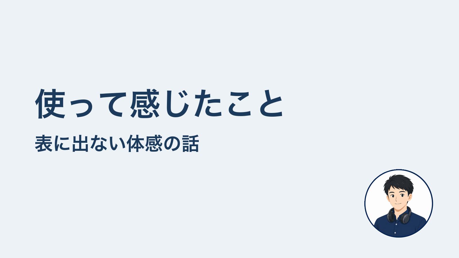 使って感じたこと 表に出ない体感の話